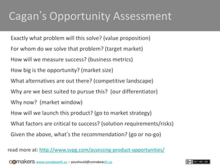 www.comakewith.us :: youshould@comakewith.us
Cagan’s Opportunity Assessment
Exactly what problem will this solve? (value proposition)
For whom do we solve that problem? (target market)
How will we measure success? (business metrics)
How big is the opportunity? (market size)
What alternatives are out there? (competitive landscape)
Why are we best suited to pursue this? (our differentiator)
Why now? (market window)
How will we launch this product? (go to market strategy)
What factors are critical to success? (solution requirements/risks)
Given the above, what’s the recommendation? (go or no-go)
read more at: http://www.svpg.com/assessing-product-opportunities/
 