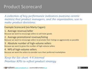 www.comakewith.us :: youshould@comakewith.us
Product Scorecard
A collection of key performance indicators (outcome-centric
metrics) that product managers, and the organization, use to
make product decisions:
Example Scorecard (via Marty Cagan):
1. Average revenue/seller
Because we want to encourage sellers to sell more goods
2. Average promotional revenue/listing
Because we want to encourage sellers to promote their listings as aggressively as possible
3. Absolute number of high-volume sellers
Because we want to grow the number of high-volume sellers
4. NPS of high-volume sellers
Because we want the sellers to consider ours their preferred marketplace
Keep the list short: 4-6 internal
Prioritize KPIs to reflect product strategy
 