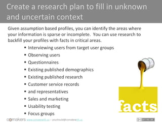 www.comakewith.us :: youshould@comakewith.us
Create a research plan to fill in unknown
and uncertain context
Given assumption based profiles, you can identify the areas where
your information is sparse or incomplete. You can use research to
backfill your profiles with facts in critical areas.
 Interviewing users from target user groups
 Observing users
 Questionnaires
 Existing published demographics
 Existing published research
 Customer service records
 and representatives
 Sales and marketing
 Usability testing
 Focus groups
facts
 