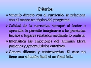 Criterios:
Vínculo directo con el currículo: se relaciona
con al menos un tópico del programa.
Calidad de la narrativa: “atrapa” al lector o
aprendiz, le permite imaginarse a las personas,
hechos o lugares relatados mediante lo realista.
Intensifica las emociones del alumno: Eleva
pasiones y genera juicios emotivos.
Genera dilemas y controversias: El caso no
tiene una solución fácil ni un final feliz .
 
