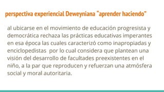 perspectiva experiencial Deweyniana “aprender haciendo”
al ubicarse en el movimiento de educación progresista y
democrática rechaza las prácticas educativas imperantes
en esa época las cuales caracterizó como inapropiadas y
enciclopedistas por lo cual considera que plantean una
visión del desarrollo de facultades preexistentes en el
niño, a la par que reproducen y refuerzan una atmósfera
social y moral autoritaria.
 