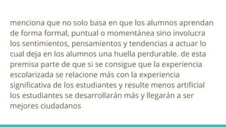 menciona que no solo basa en que los alumnos aprendan
de forma formal, puntual o momentánea sino involucra
los sentimientos, pensamientos y tendencias a actuar lo
cual deja en los alumnos una huella perdurable. de esta
premisa parte de que si se consigue que la experiencia
escolarizada se relacione más con la experiencia
significativa de los estudiantes y resulte menos artificial
los estudiantes se desarrollarán más y llegarán a ser
mejores ciudadanos
 