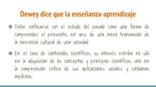 Dewey dice que la enseñanza-aprendizaje
❖ Debe enfocarse en el estudio del pasado como una forma de
comprender el presente, en vez de una mera transmisión de
la herencia cultural de una sociedad.
❖ En el caso de contenidos científicos, su interés estriba no sólo
en la adquisición de los conceptos y principios científicos, sino en
la comprensión crítica de sus aplicaciones sociales y cotidianas
implícitas.
 