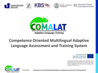 The European Commission support for the production of this
publication does not constitute endorsement of the contents which
reflects the views only of the authors, and the Commission cannot
be held responsible for any use which may be made of the
information contained therein.
Competence Oriented Multilingual Adaptive
Language Assessment and Training System
Competence Oriented Multilingual Adaptive Language Assessment and Training System07.09.2015
 
