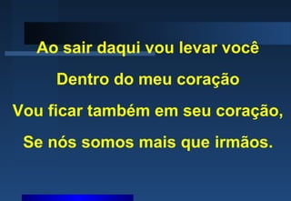 Ao sair daqui vou levar você
Dentro do meu coração
Vou ficar também em seu coração,
Se nós somos mais que irmãos.
 