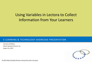 Using Variables in Lectora to Collect
                        Information from Your Learners



  E-LEARNING & TECHNOLOGY SHOWCASE PRESENTATION
  Christine O’Malley
  Alliant Quality Partners, Inc.
  August 16, 2012




© 2012 Alliant Quality Partners Interactivity with a Purpose
 