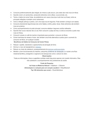 Consuma preferencialmente pão integral, de mistura e pão escuro, pois estes são mais ricos em fibras.
Quando comer um sanduíches, acrescente alimentos como alface, couve,tomate, etc.
Tenha o habito de comer frutas, de preferência com casca (mas lave muito bem as frutas), entre as
principais refeições e também como sobremesa.
Inicie a refeição (almoço e jantar), com uma sopa rica em legumes. Pode também começar com salada.
Consuma diariamente leguminosas tais como feijões, ervilha, grãos, favas. Estes alimentos são também
ricos em proteína.
Como acompanhamento do prato principal, consuma saladas e legumes cozidos salteados.
Quando fizer sucos naturais não os coe. Bom consumir a polpa da fruta, é onde se encontra a parte mais
ricas em fibras.
Consumir cereais no café da manha é importante para aumentar o consumo de fibras.
Comer barrinhas de cereais e frutos, são também uma fonte alternativa e pratica para o aumento do
consumo de fibras, em qualquer ocasião.
Benefícios do Habito do Consumo de Comer Fibras
Reduzir o apetite, retardando o aparecimento da sensação de fome.
Diminuir o risco de hiperglicémia e diabetes.
Reduzir os níveis de colesterol, consequentemente de doenças cardiovasculares.
Mantém o bom funcionamento do intestino, reduzindo problemas de obstipação e a manter uma flora
intestinal benéfica, protegendo o organismo de doenças tais como o câncer do cólon.
Observações:
Todas as informações, dicas e sugestões contidas neste blog serve apenas com caratér informativo. Elas
não substituem o acompanhamento dos profissionais da saúde.
Fonte de Pesquisa:
As frutas na Medicina Natural - A Balbach – D Boarim
Alimentação é a solução para um coração saudável - PatsyWestcott
Top 100 alimentos que curam – Paula Bartimeus
 