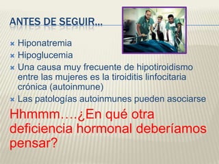 ANTES DE SEGUIR...
 Hiponatremia
 Hipoglucemia
 Una causa muy frecuente de hipotiroidismo
  entre las mujeres es la tiroiditis linfocitaria
  crónica (autoinmune)
 Las patologías autoinmunes pueden asociarse

Hhmmm….¿En qué otra
deficiencia hormonal deberíamos
pensar?
 