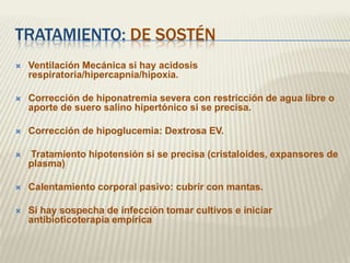 TRATAMIENTO: DE SOSTÉN
   Ventilación Mecánica si hay acidosis
    respiratoria/hipercapnia/hipoxia.

   Corrección de hiponatremia severa con restricción de agua libre o
    aporte de suero salino hipertónico si se precisa.

   Corrección de hipoglucemia: Dextrosa EV.

   Tratamiento hipotensión si se precisa (cristaloides, expansores de
    plasma)

   Calentamiento corporal pasivo: cubrir con mantas.

   Si hay sospecha de infección tomar cultivos e iniciar
    antibioticoterapia empírica
 