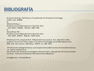 BIBLIOGRAFÍA
 Kronenberg: Williams Textbook of Endocrinology,
 11th ed. 2008.
 
 Wartofsky L -
 Endocrinol Metab Clin North Am
 - 01-DEC-2006; 35(4): 687-98.
 
 Devdhar M -
 Endocrinol Metab Clin North Am
 - 01-SEP-2007; 36(3): 595-615

 Pittman CS, Zayed AA. Myxedema coma. En: Bardin CW,
 editor.Current therapy in Endocrinology and Metabolism.
 6th ed. St.Louis: Mosby, 1997; p. 98-101

  Protocolo diagnóstico y terapéuticodel coma mixedematoso
  A. Sanz Valtierra
 Servicio de Endocrinología y Nutrición. Hospital Universitario
 La Paz. Universidad Autónoma de Madrid

 Imágenes: StudyBlue
 