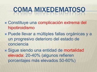 COMA MIXEDEMATOSO
 Constituye una complicación extrema del
  hipotiroidismo
 Puede llevar a múltiples fallas orgánicas y a
  un progresivo deterioro del estado de
  conciencia
 Sigue siendo una entidad de mortalidad
  elevada: 20-40% (algunos refieren
  porcentajes más elevados 50-60%)
 