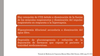 Hay retención de CO2 debido a disminución de la fuerza 
de los músculos respiratorios y disminución del impulso 
respiratorio en respuesta a la hipercapnia. 
Hiponatremia dilucional secundaria a disminución del 
agua libre. 
Depresión de gluconeogenesis y reducción de la 
depuración de farmacos que expone al paciente a 
toxicidad medicamentosa. 
Tratado de Medicina de Urgencias.Manuel Moya Edit Oceano, 2009, pag 871-872 
 