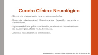 Cuadro Clínico: Neurológico 
• Hipotermia e inconciencia características cardinales. 
• Demencia mixedematosa: Desorientación, depresión, paranoia o 
alucinaciones. 
• Signos cerebelosos: pobre coordinación, movimientos intensionales de 
las manos y pies, ataxia y adiadococinesia. 
• Amnesia, mala memoria y convulsiones. 
Klubo-Gwiezdzinska J, Wartofsky L. Thyroid Emergencies. Med Clin N Am 96 (2012) 385–403 
 