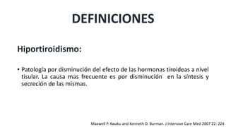 DEFINICIONES
Hiportiroidismo:
• Patología por disminución del efecto de las hormonas tiroideas a nivel
tisular. La causa mas frecuente es por disminución en la síntesis y
secreción de las mismas.
Maxwell P. Kwaku and Kenneth D. Burman. J Intensive Care Med 2007 22: 224
 