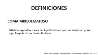 DEFINICIONES
COMA MIXEDEMATOSO
• Máxima expresión clínica del hipotiroidismo por una depleción grave
y prolongada de hormonas tiroideas.
Kwaku MP, Burman KD. Myxedema Coma. J Intensive Care Med 2007; 22: 224-31
 