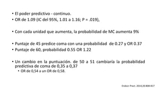 • El poder predictivo - continuo.
• OR de 1.09 (IC del 95%, 1.01 a 1.16; P = .019),
• Con cada unidad que aumenta, la probabilidad de MC aumenta 9%
• Puntaje de 45 predice coma con una probabilidad de 0.27 y OR 0.37
• Puntaje de 60, probabilidad 0.55 OR 1.22
• Un cambio en la puntuación. de 50 a 51 cambiaría la probabilidad
predictiva de coma de 0,35 a 0,37
• OR de 0,54 a un OR de 0,58.
Endocr Pract. 2014;20:808-817
 