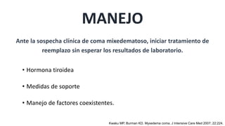 • Hormona tiroidea
• Medidas de soporte
• Manejo de factores coexistentes.
MANEJO
Ante la sospecha clínica de coma mixedematoso, iniciar tratamiento de
reemplazo sin esperar los resultados de laboratorio.
Kwaku MP, Burman KD. Myxedema coma. J Intensive Care Med 2007; 22:224.
 