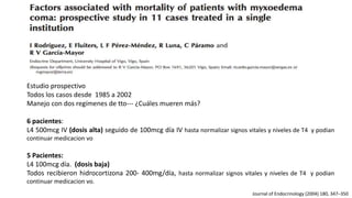Estudio prospectivo
Todos los casos desde 1985 a 2002
Manejo con dos regímenes de tto--- ¿Cuáles mueren más?
6 pacientes:
L4 500mcg IV (dosis alta) seguido de 100mcg día IV hasta normalizar signos vitales y niveles de T4 y podian
continuar medicacion vo
5 Pacientes:
L4 100mcg día. (dosis baja)
Todos recibieron hidrocortizona 200- 400mg/día, hasta normalizar signos vitales y niveles de T4 y podian
continuar medicacion vo.
Journal of Endocrinology (2004) 180, 347–350
 