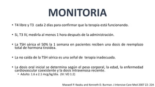 MONITORIA
• T4 libre y T3 cada 2 días para confirmar que la terapia está funcionando.
• Si, T3 IV, medirla al menos 1 hora después de la administración.
• La TSH sérica el 50% la 1 semana en pacientes reciben una dosis de reemplazo
total de hormona tiroidea.
• La no caída de la TSH sérica es una señal de terapia inadecuada.
• La dosis oral inicial se determina según el peso corporal, la edad, la enfermedad
cardiovascular coexistente y la dosis intravenosa reciente.
• Adulto: 1.6 a 2.1 mcg/kg/día. (IV: VO 1:2)
Maxwell P. Kwaku and Kenneth D. Burman. J Intensive Care Med 2007 22: 224
 