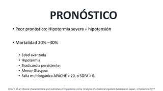PRONÓSTICO
• Peor pronóstico: Hipotermia severa + hipotensión
• Mortalidad 20% –30%
• Edad avanzada
• Hipotermia
• Bradicardia persistente
• Menor Glasgow
• Falla multiorgánica APACHE > 20, o SOFA > 6.
Ono Y, et al. Clinical characteristics and outcomes of myxedema coma: Analysis of a national inpatient database in Japan. J Epidemiol 2017
 