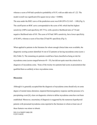 DOI:10.4158/EP13460.OR
© 2013 AACE.
whereas a score of 60 had a predictive probability of 0.55, with an odds ratio of 1.22. The
model overall was significant (Chi-square test p-value = 0.0006).
The area under the ROC curve of the prediction score was 0.88 (95% CI, 0.65 – 1.00) (Fig 1).
The cutoff point on ROC curve corresponded to the score of 60, which had the highest
sensitivity (100%) and specificity (85.71%), with a positive likelihood ratio of 7.0 and
negative likelihood ratio of 0.0. The score of 45 had 100% sensitivity, but a lower specificity
of 42.86%, whereas a score of less than 25 had 0% specificity (Fig 1).
When applied to patients in the literature for whom enough clinical data were available, the
diagnostic scoring system identified 16 out of 22 patients as having myxedema coma (score ≥
60) (Table 5). The remaining six patients would have been classified as being at risk for
myxedema coma (scores ranged between 45 - 55), but did not quite meet the criteria for a
diagnosis of myxedema coma. None of the twenty two patients had scores at presentation that
qualified them as unlikely to have myxedema coma.
Discussion
Although it is generally accepted that the diagnosis of myxedema coma should rely on some
degree of mental status alteration, impaired thermoregulatory response and the presence of a
precipitating event [6], clear cut diagnostic criteria to define myxedema coma have not been
established. Moreover, uncertainty of diagnosis is suggested by the numerous hypothyroid
patients with presumed myxedema coma reported in the literature in whom at least one of
these features was minor or absent.
 