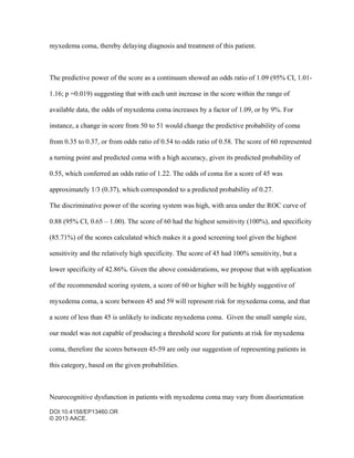 DOI:10.4158/EP13460.OR
© 2013 AACE.
myxedema coma, thereby delaying diagnosis and treatment of this patient.
The predictive power of the score as a continuum showed an odds ratio of 1.09 (95% CI, 1.01-
1.16; p =0.019) suggesting that with each unit increase in the score within the range of
available data, the odds of myxedema coma increases by a factor of 1.09, or by 9%. For
instance, a change in score from 50 to 51 would change the predictive probability of coma
from 0.35 to 0.37, or from odds ratio of 0.54 to odds ratio of 0.58. The score of 60 represented
a turning point and predicted coma with a high accuracy, given its predicted probability of
0.55, which conferred an odds ratio of 1.22. The odds of coma for a score of 45 was
approximately 1/3 (0.37), which corresponded to a predicted probability of 0.27.
The discriminative power of the scoring system was high, with area under the ROC curve of
0.88 (95% CI, 0.65 – 1.00). The score of 60 had the highest sensitivity (100%), and specificity
(85.71%) of the scores calculated which makes it a good screening tool given the highest
sensitivity and the relatively high specificity. The score of 45 had 100% sensitivity, but a
lower specificity of 42.86%. Given the above considerations, we propose that with application
of the recommended scoring system, a score of 60 or higher will be highly suggestive of
myxedema coma, a score between 45 and 59 will represent risk for myxedema coma, and that
a score of less than 45 is unlikely to indicate myxedema coma. Given the small sample size,
our model was not capable of producing a threshold score for patients at risk for myxedema
coma, therefore the scores between 45-59 are only our suggestion of representing patients in
this category, based on the given probabilities.
Neurocognitive dysfunction in patients with myxedema coma may vary from disorientation
 