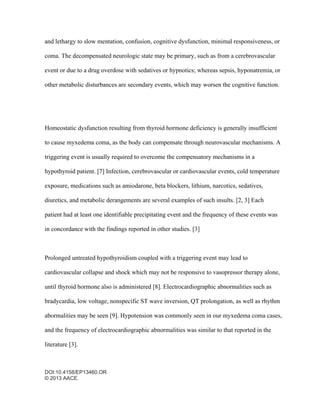 DOI:10.4158/EP13460.OR
© 2013 AACE.
and lethargy to slow mentation, confusion, cognitive dysfunction, minimal responsiveness, or
coma. The decompensated neurologic state may be primary, such as from a cerebrovascular
event or due to a drug overdose with sedatives or hypnotics; whereas sepsis, hyponatremia, or
other metabolic disturbances are secondary events, which may worsen the cognitive function.
Homeostatic dysfunction resulting from thyroid hormone deficiency is generally insufficient
to cause myxedema coma, as the body can compensate through neurovascular mechanisms. A
triggering event is usually required to overcome the compensatory mechanisms in a
hypothyroid patient. [7] Infection, cerebrovascular or cardiovascular events, cold temperature
exposure, medications such as amiodarone, beta blockers, lithium, narcotics, sedatives,
diuretics, and metabolic derangements are several examples of such insults. [2, 3] Each
patient had at least one identifiable precipitating event and the frequency of these events was
in concordance with the findings reported in other studies. [3]
Prolonged untreated hypothyroidism coupled with a triggering event may lead to
cardiovascular collapse and shock which may not be responsive to vasopressor therapy alone,
until thyroid hormone also is administered [8]. Electrocardiographic abnormalities such as
bradycardia, low voltage, nonspecific ST wave inversion, QT prolongation, as well as rhythm
abormalities may be seen [9]. Hypotension was commonly seen in our myxedema coma cases,
and the frequency of electrocardiographic abnormalities was similar to that reported in the
literature [3].
 