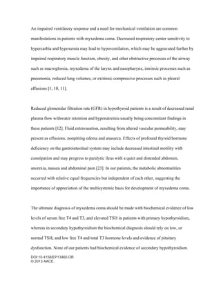 DOI:10.4158/EP13460.OR
© 2013 AACE.
An impaired ventilatory response and a need for mechanical ventilation are common
manifestations in patients with myxedema coma. Decreased respiratory center sensitivity to
hypercarbia and hypoxemia may lead to hypoventilation, which may be aggravated further by
impaired respiratory muscle function, obesity, and other obstructive processes of the airway
such as macroglossia, myxedema of the larynx and nasopharynx, intrinsic processes such as
pneumonia, reduced lung volumes, or extrinsic compressive processes such as pleural
effusions [1, 10, 11].
Reduced glomerular filtration rate (GFR) in hypothyroid patients is a result of decreased renal
plasma flow withwater retention and hyponatremia usually being concomitant findings in
these patients [12]. Fluid extravasation, resulting from altered vascular permeability, may
present as effusions, nonpitting edema and anasarca. Effects of profound thyroid hormone
deficiency on the gastrointestinal system may include decreased intestinal motility with
constipation and may progress to paralytic ileus with a quiet and distended abdomen,
anorexia, nausea and abdominal pain [23]. In our patients, the metabolic abnormalities
occurred with relative equal frequencies but independent of each other, suggesting the
importance of appreciation of the multisystemic basis for development of myxedema coma.
The ultimate diagnosis of myxedema coma should be made with biochemical evidence of low
levels of serum free T4 and T3, and elevated TSH in patients with primary hypothyroidism,
whereas in secondary hypothyroidism the biochemical diagnosis should rely on low, or
normal TSH, and low free T4 and total T3 hormone levels and evidence of pituitary
dysfunction. None of our patients had biochemical evidence of secondary hypothyroidism.
 
