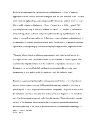 DOI:10.4158/EP13460.OR
© 2013 AACE.
Particular attention should be given to patients with biochemical evidence of secondary
hypothyroidism that could be difficult to distinguish from the “sick euthyroid” state. The latter
entity represents a physiologic adaptive response of the thyrotropic feedback control to severe
illness, and is reflected by biochemical evidence of normal, low, or slightly elevated TSH,
depending of the severity of the illness, and low free T4 and T3. Therefore, in order to avoid
misclassifying patients with “sick euthyroid” syndrome as having myxedema coma in the
setting of commonly present multiorgan dysfunction, we suggest that appropriate diagnosis of
secondary hypothyroidism should be done first, either from history of hypothalamic-pituitary
dysfunction, or through imaging studies reflecting organic hypothalamic, or pituitary disease.
This study is limited by virtue of its retrospective design and relatively small sample size,
which precluded accurate comparison between groups due to lack of statistical power. Also,
due to insufficient published data in all the case reports of myxedema coma assessed from
literature, it was not possible to fully validate the scoring system. However, the score
demonstrated to have positive predictive value and a high discriminative power.
In conclusion, considering the complex, multisystemic manifestations of hypothyroidism in
patients with myxedema coma and the high mortality associated with delays in therapy, a
practical guide to earlier diagnosis could be of value. We propose a diagnostic scoring system
for myxedema coma based upon data from restrospective cases diagnosed at our institutions,
as well as from selected case reports culled from the literature. This scoring system assessed
an array of the diagnostic features associated with myxedema coma and found a similar
frequency of findings in our cohort of patients as in those assessed from the literature [2, 3, 5].
 