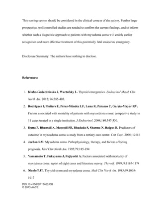 DOI:10.4158/EP13460.OR
© 2013 AACE.
This scoring system should be considered in the clinical context of the patient. Further large
prospective, well controlled studies are needed to confirm the current findings, and to inform
whether such a diagnostic approach to patients with myxedema coma will enable earlier
recognition and more effective treatment of this potentially fatal endocrine emergency.
Disclosure Summary: The authors have nothing to disclose.
References:
1. Klubo-Gwiezdzinska J, Wartofsky L. Thyroid emergencies. Endocrinol Metab Clin
North Am. 2012; 96:385-403.
2. Rodriguez I, Fluiters E, Pérez-Méndez LF, Luna R, Páramo C, García-Mayor RV.
Factors associated with mortality of patients with myxoedema coma: prospective study in
11 cases treated in a single institution. J Endocrinol. 2004;180:347-350.
3. Dutta P, Bhansali A, Masoodi SR, Bhadada S, Sharma N, Rajput R. Predictors of
outcome in myxoedema coma: a study from a tertiary care center. Crit Care. 2008; 12:R1
4. Jordan RM. Myxedema coma. Pathophysiology, therapy, and factors affecting
prognosis. Med Clin North Am. 1995;79:185-194
5. Yamamoto T, Fukuyama J, Fujiyoshi A. Factors associated with mortality of
myxedema coma: report of eight cases and literature survey. Thyroid. 1999; 9:1167-1174
6. Nicoloff JT. Thyroid storm and myxedema coma. Med Clin North Am. 1985;69:1005-
1017
 