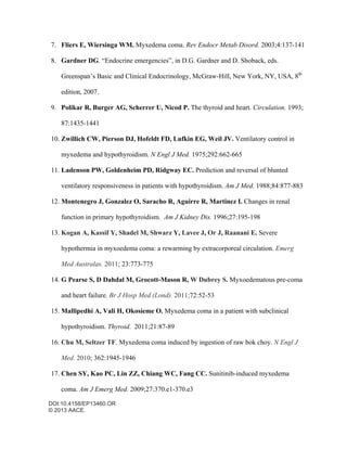 DOI:10.4158/EP13460.OR
© 2013 AACE.
7. Fliers E, Wiersinga WM. Myxedema coma. Rev Endocr Metab Disord. 2003;4:137-141
8. Gardner DG. “Endocrine emergencies”, in D.G. Gardner and D. Shoback, eds.
Greenspan’s Basic and Clinical Endocrinology, McGraw-Hill, New York, NY, USA, 8th
edition, 2007.
9. Polikar R, Burger AG, Scherrer U, Nicod P. The thyroid and heart. Circulation. 1993;
87:1435-1441
10. Zwillich CW, Pierson DJ, Hofeldt FD, Lufkin EG, Weil JV. Ventilatory control in
myxedema and hypothyroidism. N Engl J Med. 1975;292:662-665
11. Ladenson PW, Goldenheim PD, Ridgway EC. Prediction and reversal of blunted
ventilatory responsiveness in patients with hypothyroidism. Am J Med. 1988;84:877-883
12. Montenegro J, Gonzalez O, Saracho R, Aguirre R, Martinez I. Changes in renal
function in primary hypothyroidism. Am J Kidney Dis. 1996;27:195-198
13. Kogan A, Kassif Y, Shadel M, Shwarz Y, Lavee J, Or J, Raanani E. Severe
hypothermia in myxoedema coma: a rewarming by extracorporeal circulation. Emerg
Med Australas. 2011; 23:773-775
14. G Pearse S, D Dahdal M, Grocott-Mason R, W Dubrey S. Myxoedematous pre-coma
and heart failure. Br J Hosp Med (Lond). 2011;72:52-53
15. Mallipedhi A, Vali H, Okosieme O. Myxedema coma in a patient with subclinical
hypothyroidism. Thyroid. 2011;21:87-89
16. Chu M, Seltzer TF. Myxedema coma induced by ingestion of raw bok choy. N Engl J
Med. 2010; 362:1945-1946
17. Chen SY, Kao PC, Lin ZZ, Chiang WC, Fang CC. Sunitinib-induced myxedema
coma. Am J Emerg Med. 2009;27:370.e1-370.e3
 