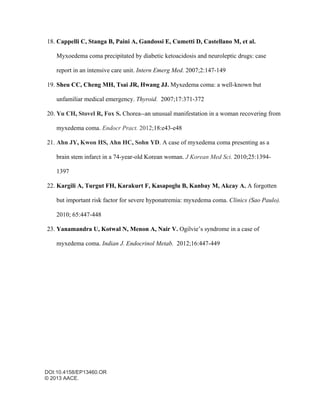 DOI:10.4158/EP13460.OR
© 2013 AACE.
18. Cappelli C, Stanga B, Paini A, Gandossi E, Cumetti D, Castellano M, et al.
Myxoedema coma precipitated by diabetic ketoacidosis and neuroleptic drugs: case
report in an intensive care unit. Intern Emerg Med. 2007;2:147-149
19. Sheu CC, Cheng MH, Tsai JR, Hwang JJ. Myxedema coma: a well-known but
unfamiliar medical emergency. Thyroid. 2007;17:371-372
20. Yu CH, Stovel R, Fox S. Chorea--an unusual manifestation in a woman recovering from
myxedema coma. Endocr Pract. 2012;18:e43-e48
21. Ahn JY, Kwon HS, Ahn HC, Sohn YD. A case of myxedema coma presenting as a
brain stem infarct in a 74-year-old Korean woman. J Korean Med Sci. 2010;25:1394-
1397
22. Kargili A, Turgut FH, Karakurt F, Kasapoglu B, Kanbay M, Akcay A. A forgotten
but important risk factor for severe hyponatremia: myxedema coma. Clinics (Sao Paulo).
2010; 65:447-448
23. Yanamandra U, Kotwal N, Menon A, Nair V. Ogilvie’s syndrome in a case of
myxedema coma. Indian J. Endocrinol Metab. 2012;16:447-449
 