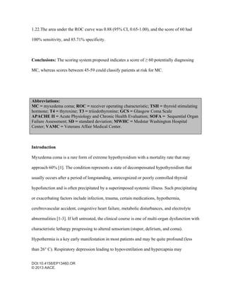 DOI:10.4158/EP13460.OR
© 2013 AACE.
1.22.The area under the ROC curve was 0.88 (95% CI, 0.65-1.00), and the score of 60 had
100% sensitivity, and 85.71% specificity.
Conclusions: The scoring system proposed indicates a score of ≥ 60 potentially diagnosing
MC, whereas scores between 45-59 could classify patients at risk for MC.
Abbreviations:
MC = myxedema coma; ROC = receiver operating characteristic; TSH = thyroid stimulating
hormone; T4 = thyroxine; T3 = triiodothyronine; GCS = Glasgow Coma Scale
APACHE II = Acute Physiology and Chronic Health Evaluation; SOFA = Sequential Organ
Failure Assessment; SD = standard deviation; MWHC = Medstar Washington Hospital
Center; VAMC = Veterans Affair Medical Center.
Introduction
Myxedema coma is a rare form of extreme hypothyroidism with a mortality rate that may
approach 60% [1]. The condition represents a state of decompensated hypothyroidism that
usually occurs after a period of longstanding, unrecognized or poorly controlled thyroid
hypofunction and is often precipitated by a superimposed systemic illness. Such precipitating
or exacerbating factors include infection, trauma, certain medications, hypothermia,
cerebrovascular accident, congestive heart failure, metabolic disturbances, and electrolyte
abnormalities [1-3]. If left untreated, the clinical course is one of multi-organ dysfunction with
characteristic lethargy progressing to altered sensorium (stupor, delirium, and coma).
Hypothermia is a key early manifestation in most patients and may be quite profound (less
than 26° C). Respiratory depression leading to hypoventilation and hypercapnia may
 
