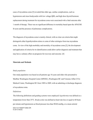 DOI:10.4158/EP13460.OR
© 2013 AACE.
cases of myxedema coma [5] revealed that older age, cardiac complications, such as
hypotension and sinus bradycardia with low voltage QRS, and high dose thyroid hormone
replacement during treatment for myxedema coma were associated with a fatal outcome after
1 month of therapy. There was no significant difference in mortality based upon the APACHE
II score and the presence of pulmonary complications.
The diagnosis of myxedema coma is mainly clinical, with no clear cut criteria that might
distinguish either hypothyroidism alone or coma of other etiologies from true myxedema
coma. In view of the high morbidity and mortality of myxedema coma [2], the development
and application of criteria for its identification could allow earlier diagnosis and treatment that
may have a salutary effect on prognosis for recovery and outcome. [4]
Materials and Methods
Study population
Our study population was based on all patients age 18 years and older who presented to
MedStar Washington Hospital Center (MWHC), Washington DC and Veterans Affair (VA)
Medical Center, Washington DC from 1989 to 2009, with an admitting or discharge diagnosis
of myxedema coma.
Definitions
The following definitions and grading systems were employed: hypothermia was defined as a
temperature lower than 35°C. Bradycardia was defined as heart rate less or equal to 60 beats
per minute and hypotension as blood pressure less than 90/60 mmHg, or a mean arterial
 