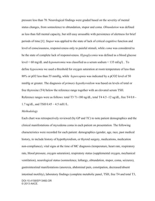 DOI:10.4158/EP13460.OR
© 2013 AACE.
pressure less than 70. Neurological findings were graded based on the severity of mental
status changes, from somnolence to obtundation, stupor and coma. Obtundation was defined
as less than full mental capacity, but still easy arousable with persistence of alertness for brief
periods of time [1]. Stupor was applied to the state of lack of critical cognitive function and
level of consciousness, responsiveness only to painful stimuli, while coma was considered to
be the state of complete lack of responsiveness. Hypoglycemia was defined as a blood glucose
level < 60 mg/dL and hyponatremia was classified as a serum sodium < 135 mEq/L . To
define hypoxemia we used a threshold for oxygen saturation at room temperature of less than
88% or pO2 less than 55 mmHg, while hypercapnia was indicated by a pCO2 level of 50
mmHg or greater. The diagnosis of primary hypothyroidism was based on levels of total or
free thyroxine (T4) below the reference range together with an elevated serum TSH.
Reference ranges were as follows: total T3 71-180 ng/dL, total T4 4.5 -12 ug/dL, free T4 0.8 -
1.7 ng/dL, and TSH 0.45 – 4.5 mIU/L.
Methodology
Each chart was retrospectively reviewed (by GP and TC) to note patient demographics and the
clinical manifestations of myxedema coma in each patient on presentation. The following
characteristics were recorded for each patient: demographics (gender, age, race, past medical
history, to include history of hypothyroidism, or thyroid surgery, medications, medication
non-compliance), vital signs at the time of MC diagnosis (temperature, heart rate, respiratory
rate, blood pressure, oxygen saturation), respiratory status (supplemental oxygen, mechanical
ventilation), neurological status (somnolence, lethargy, obtundation, stupor, coma, seizures),
gastrointestinal manifestations (anorexia, abdominal pain, constipation, decreased/absent
intestinal motility), laboratory findings (complete metabolic panel, TSH, free T4 and total T3,
 
