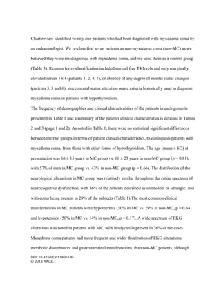 DOI:10.4158/EP13460.OR
© 2013 AACE.
Chart review identified twenty one patients who had been diagnosed with myxedema coma by
an endocrinologist. We re-classified seven patients as non-myxedema coma (non-MC) as we
believed they were misdiagnosed with myxedema coma, and we used them as a control group
(Table 3). Reasons for re-classification included normal free T4 levels and only marginally
elevated serum TSH (patients 1, 2, 4, 7), or absence of any degree of mental status changes
(patients 3, 5 and 6), since mental status alteration was a criteria historically used to diagnose
myxedema coma in patients with hypothyroidism.
The frequency of demographics and clinical characteristics of the patients in each group is
presented in Table 1 and a summary of the patients clinical characteristics is detailed in Tables
2 and 3 (page 1 and 2). As noted in Table 1, there were no statistical significant differences
between the two groups in terms of patient clinical characteristics, to distinguish patients with
myxedema coma, from those with other forms of hypothyroidism. The age (mean ± SD) at
presentation was 68 ± 15 years in MC group vs. 66 ± 23 years in non-MC group (p = 0.81),
with 57% of men in MC group vs. 43% in non-MC group (p = 0.66). The distribution of the
neurological alterations in MC group was relatively similar throughout the entire spectrum of
neurocognitive dysfunction, with 36% of the patients described as somnolent or lethargic, and
with coma being present in 29% of the subjects (Table 1).The most common clinical
manifestations in MC patients were hypothermia (50% in MC vs. 29% in non-MC, p = 0.64)
and hypotension (50% in MC vs. 14% in non-MC, p = 0.17). A wide spectrum of EKG
alterations was noted in patients with MC, with bradycardia present in 36% of the cases.
Myxedema coma patients had more frequent and wider distribution of EKG alterations,
metabolic disturbances and gastrointestinal manifestations, than non-MC patients, although
 