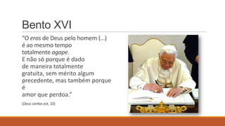 Bento XVI
“O eros de Deus pelo homem (…)
é ao mesmo tempo
totalmente agape.
E não só porque é dado
de maneira totalmente
gratuita, sem mérito algum
precedente, mas também porque
é
amor que perdoa.”
(Deus caritas est, 10)
 