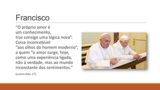 Francisco
“O próprio amor é
um conhecimento,
traz consigo uma lógica nova”.
Coisa inconcebível
“aos olhos do homem moderno”,
a quem “o amor surge, hoje,
como uma experiência ligada,
não à verdade, mas ao mundo
inconstante dos sentimentos.”
(Lumen fidei, 27).
 