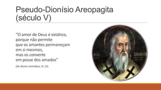 Pseudo-Dionísio Areopagita
(século V)
“O amor de Deus é extático,
porque não permite
que os amantes permaneçam
em si mesmos,
mas os converte
em posse dos amados”
(De divinis nominibus, IV, 13)
 