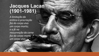 Jacques Lacan
(1901-1981)
A limitação da
erótica à procriação
faz do corpo vivo
um corpo morto;
e a fé na
ressurreição da carne
faz do corpo morto
um corpo vivo.
 