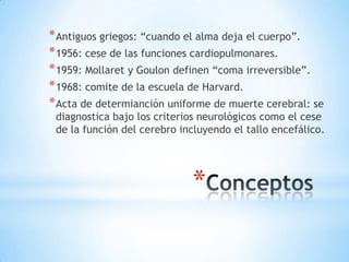 * Antiguos griegos: “cuando el alma deja el cuerpo”.
* 1956: cese de las funciones cardiopulmonares.
* 1959: Mollaret y Goulon definen “coma irreversible”.
* 1968: comite de la escuela de Harvard.
* Acta de determianción uniforme de muerte cerebral: se

diagnostica bajo los criterios neurológicos como el cese
de la función del cerebro incluyendo el tallo encefálico.

*

 