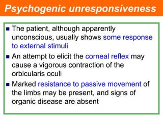 Psychogenic unresponsiveness
 The patient, although apparently
unconscious, usually shows some response
to external stimuli
 An attempt to elicit the corneal reflex may
cause a vigorous contraction of the
orbicularis oculi
 Marked resistance to passive movement of
the limbs may be present, and signs of
organic disease are absent
 