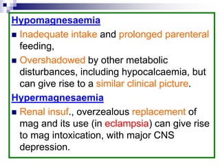 Hypomagnesaemia
 Inadequate intake and prolonged parenteral
feeding,
 Overshadowed by other metabolic
disturbances, including hypocalcaemia, but
can give rise to a similar clinical picture.
Hypermagnesaemia
 Renal insuf., overzealous replacement of
mag and its use (in eclampsia) can give rise
to mag intoxication, with major CNS
depression.
 