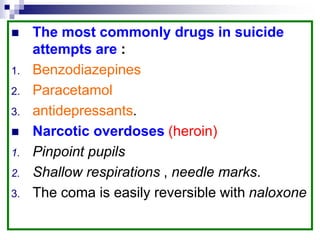  The most commonly drugs in suicide
attempts are :
1. Benzodiazepines
2. Paracetamol
3. antidepressants.
 Narcotic overdoses (heroin)
1. Pinpoint pupils
2. Shallow respirations , needle marks.
3. The coma is easily reversible with naloxone
 