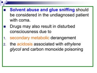  Solvent abuse and glue sniffing should
be considered in the undiagnosed patient
with coma.
 Drugs may also result in disturbed
consciousness due to
1. secondary metabolic derangement
2. the acidosis associated with ethylene
glycol and carbon monoxide poisoning
 