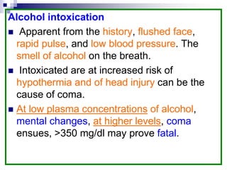 Alcohol intoxication
 Apparent from the history, flushed face,
rapid pulse, and low blood pressure. The
smell of alcohol on the breath.
 Intoxicated are at increased risk of
hypothermia and of head injury can be the
cause of coma.
 At low plasma concentrations of alcohol,
mental changes, at higher levels, coma
ensues, >350 mg/dl may prove fatal.
 