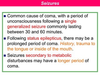  Common cause of coma, with a period of
unconsciousness following a single
generalized seizure commonly lasting
between 30 and 60 minutes.
 Following status epilepticus, there may be a
prolonged period of coma. History, trauma to
the tongue or inside of the mouth.
 Seizures secondary to metabolic
disturbances may have a longer period of
coma.
Seizures
 
