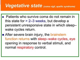  Patients who survive coma do not remain in
this state for > 2–3 weeks, but develop a
persistent unresponsive state in which sleep–
wake cycles return.
 After severe brain injury, the brainstem
function returns with sleep–wake cycles, eye
opening in response to verbal stimuli, and
normal respiratory control.
Vegetative state (coma vigil, apallic syndrome)
 