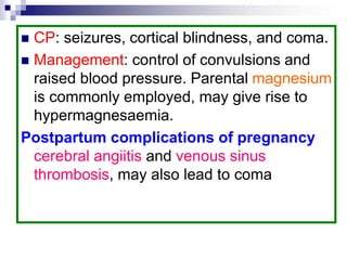  CP: seizures, cortical blindness, and coma.
 Management: control of convulsions and
raised blood pressure. Parental magnesium
is commonly employed, may give rise to
hypermagnesaemia.
Postpartum complications of pregnancy
cerebral angiitis and venous sinus
thrombosis, may also lead to coma
 