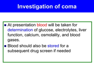 Investigation of coma
 At presentation blood will be taken for
determination of glucose, electrolytes, liver
function, calcium, osmolality, and blood
gases.
 Blood should also be stored for a
subsequent drug screen if needed
 